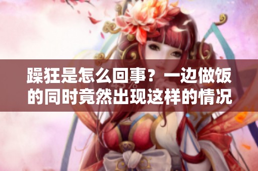 躁狂是怎么回事？一边做饭的同时竟然出现这样的情况