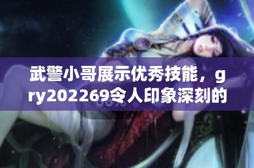 武警小哥展示优秀技能，gry202269令人印象深刻的表现让人赞叹不已