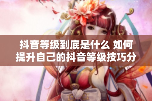 抖音等级到底是什么 如何提升自己的抖音等级技巧分享