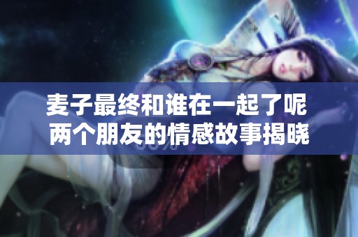 麦子最终和谁在一起了呢 两个朋友的情感故事揭晓