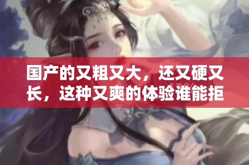 国产的又粗又大，还又硬又长，这种又爽的体验谁能拒绝呢