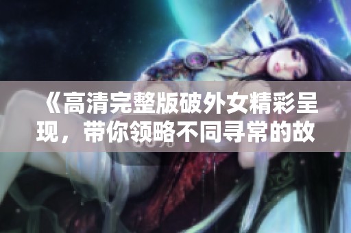 《高清完整版破外女精彩呈现，带你领略不同寻常的故事》