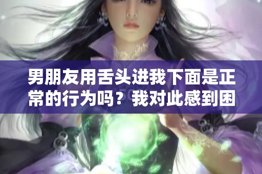 男朋友用舌头进我下面是正常的行为吗？我对此感到困惑。