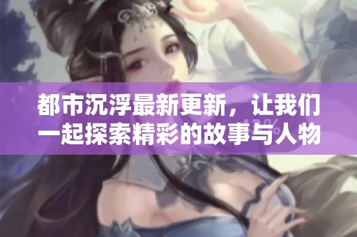 都市沉浮最新更新，让我们一起探索精彩的故事与人物情感的变化