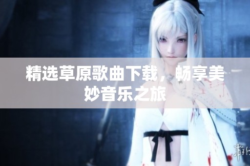 精选草原歌曲下载，畅享美妙音乐之旅