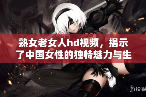 熟女老女人hd视频，揭示了中国女性的独特魅力与生活故事