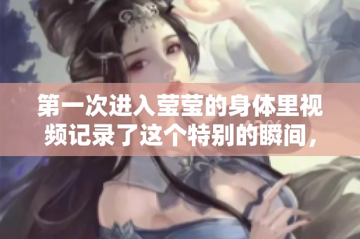 第一次进入莹莹的身体里视频记录了这个特别的瞬间，令人印象深刻。