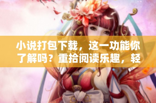 小说打包下载，这一功能你了解吗？重拾阅读乐趣，轻松获取精彩内容！