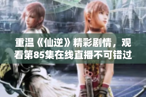 重温《仙逆》精彩剧情，观看第85集在线直播不可错过