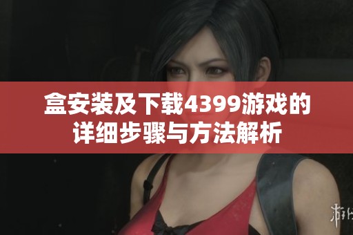 盒安装及下载4399游戏的详细步骤与方法解析