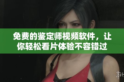 免费的鉴定师视频软件，让你轻松看片体验不容错过