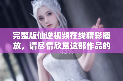 完整版仙逆视频在线精彩播放，请尽情欣赏这部作品的每一精彩时刻！