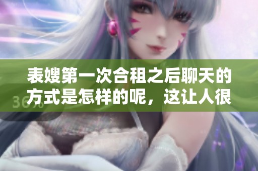 表嫂第一次合租之后聊天的方式是怎样的呢，这让人很好奇！