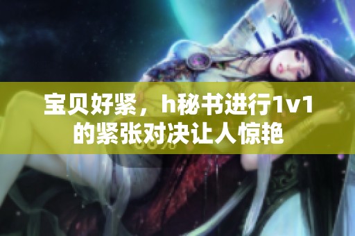宝贝好紧，h秘书进行1v1的紧张对决让人惊艳
