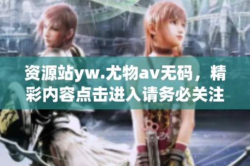 资源站yw.尤物****，精彩内容点击进入请务必关注！
