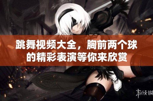 跳舞视频大全，胸前两个球的精彩表演等你来欣赏