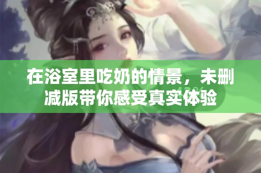 在浴室里吃奶的情景，未删减版带你感受真实体验