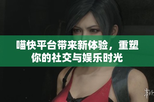 喵快平台带来新体验，重塑你的社交与娱乐时光