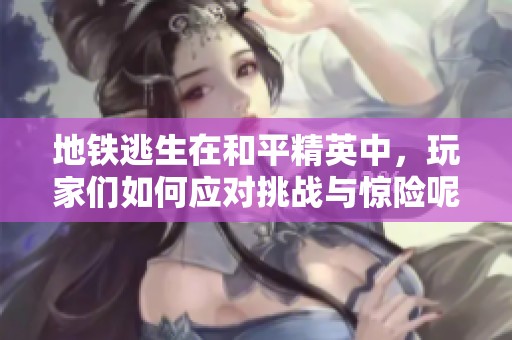 地铁逃生在和平精英中，玩家们如何应对挑战与惊险呢