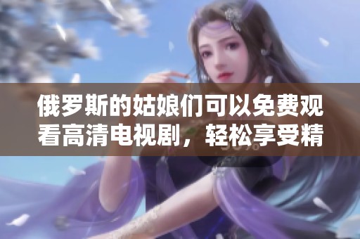 俄罗斯的姑娘们可以免费观看高清电视剧，轻松享受精彩内容的乐趣与魅力。