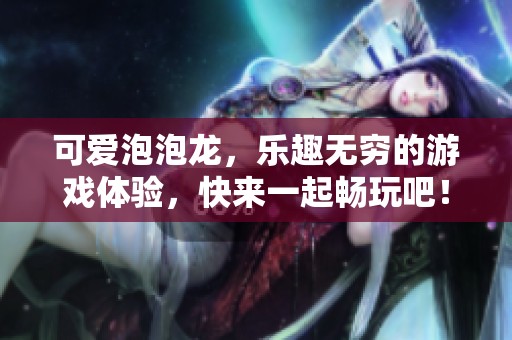 可爱泡泡龙，乐趣无穷的游戏体验，快来一起畅玩吧！