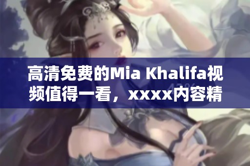 高清免费的Mia Khalifa视频值得一看，xxxx内容精彩纷呈让人惊喜。