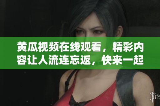 黄瓜视频在线观看，精彩内容让人流连忘返，快来一起观看吧！