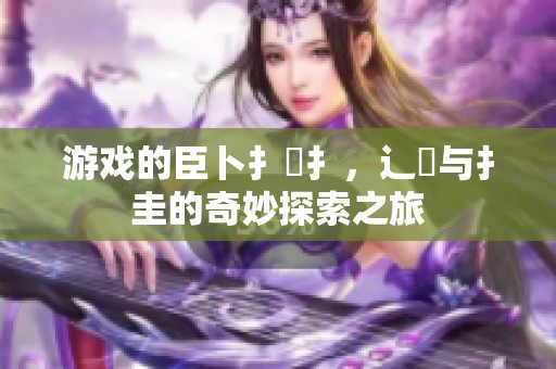 游戏的臣卜扌喿扌，辶畐与扌圭的奇妙探索之旅