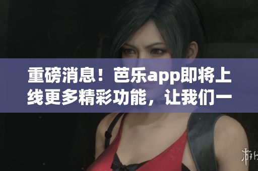 重磅消息！芭乐app即将上线更多精彩功能，让我们一起期待！