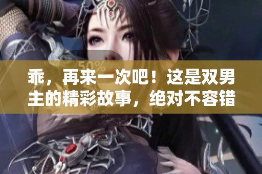 乖，再来一次吧！这是双男主的精彩故事，绝对不容错过。
