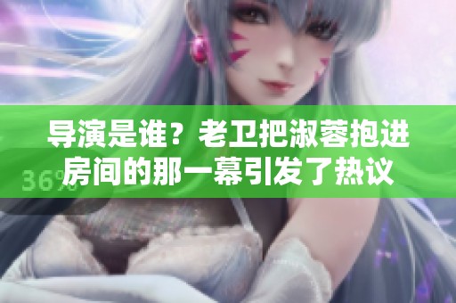 导演是谁？老卫把淑蓉抱进房间的那一幕引发了热议