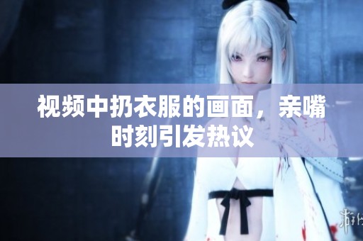 视频中扔衣服的画面，亲嘴时刻引发热议