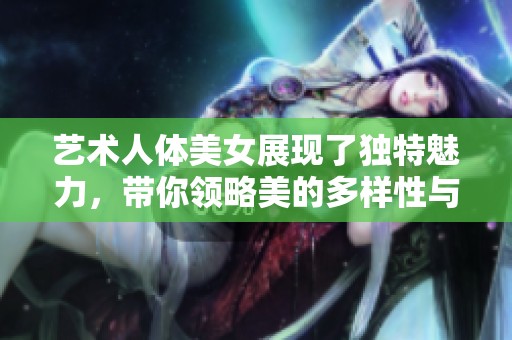艺术人体美女展现了独特魅力，带你领略美的多样性与无限可能