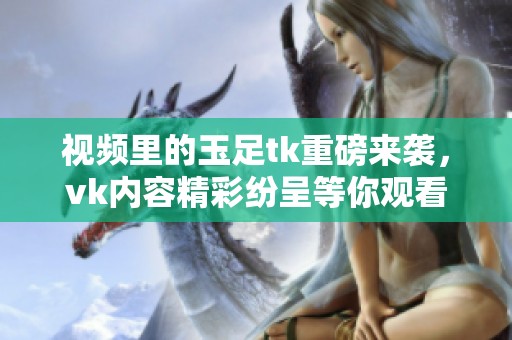 视频里的玉足tk重磅来袭，vk内容精彩纷呈等你观看