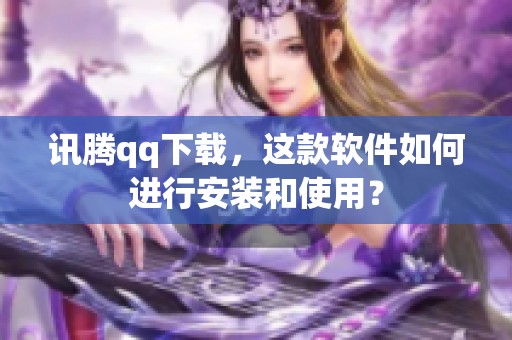 讯腾qq下载，这款软件如何进行安装和使用？