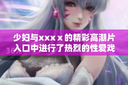 少妇与xxxⅹ的精彩高潮片入口中进行了热烈的性爱戏份