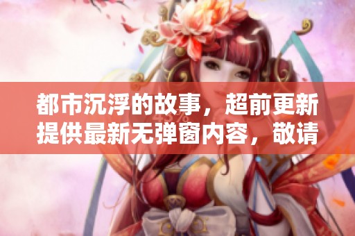 都市沉浮的故事，超前更新提供最新无弹窗内容，敬请期待！