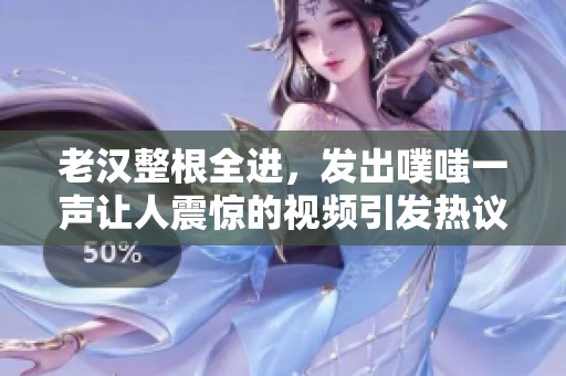 老汉整根全进，发出噗嗤一声让人震惊的视频引发热议