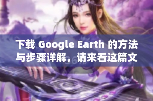 下载 Google Earth 的方法与步骤详解，请来看这篇文章获取帮助