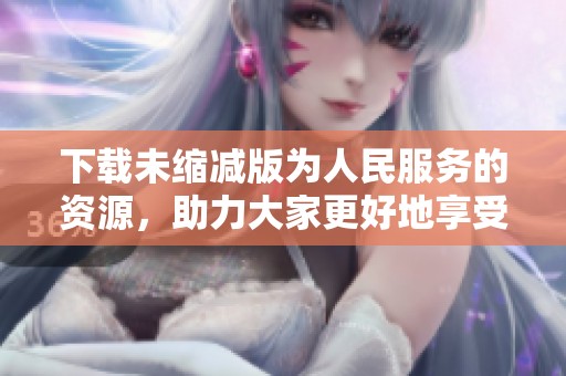 下载未缩减版为人民服务的资源，助力大家更好地享受服务体验