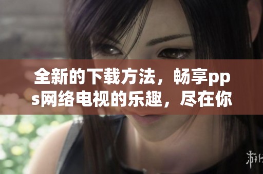 全新的下载方法，畅享pps网络电视的乐趣，尽在你的指尖操作中