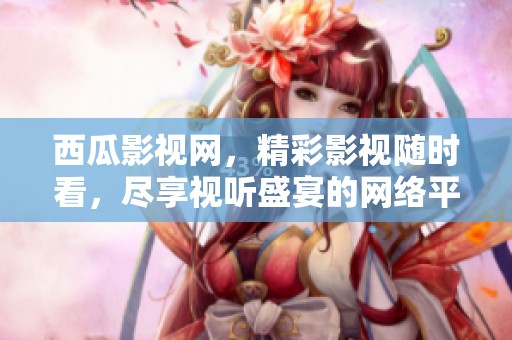西瓜影视网，精彩影视随时看，尽享视听盛宴的网络平台