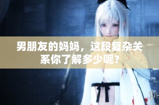 男朋友的妈妈，这段复杂关系你了解多少呢？