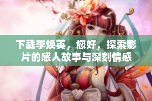 下载李焕英，您好，探索影片的感人故事与深刻情感