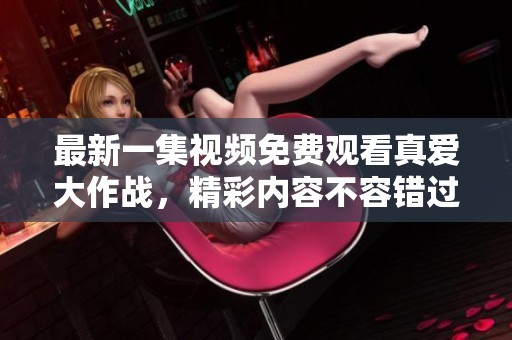 最新一集视频免费观看真爱大作战，精彩内容不容错过，快来观看吧！