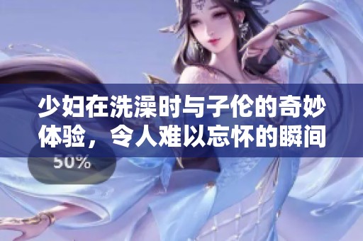 少妇在洗澡时与子伦的奇妙体验，令人难以忘怀的瞬间