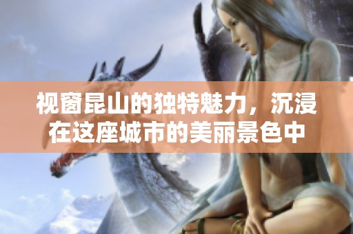 视窗昆山的独特魅力，沉浸在这座城市的美丽景色中