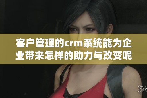 客户管理的crm系统能为企业带来怎样的助力与改变呢