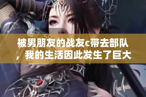 被男朋友的战友c带去部队，我的生活因此发生了巨大的变化