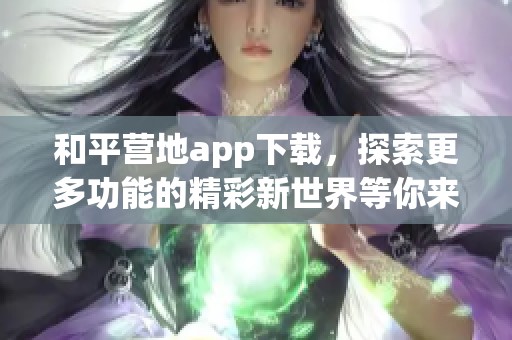 和平营地app下载，探索更多功能的精彩新世界等你来体验